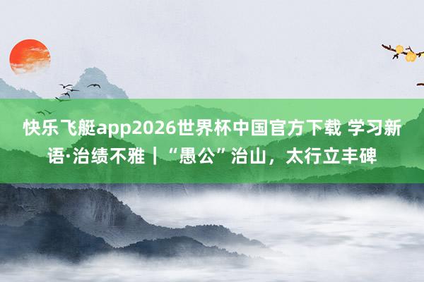 快乐飞艇app2026世界杯中国官方下载 学习新语·治绩不雅｜“愚公”治山，太行立丰碑