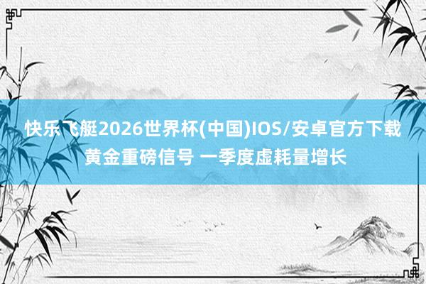 快乐飞艇2026世界杯(中国)IOS/安卓官方下载 黄金重磅信号 一季度虚耗量增长