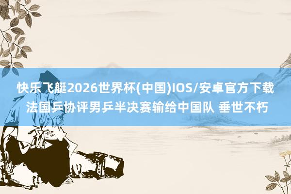快乐飞艇2026世界杯(中国)IOS/安卓官方下载 法国乒协评男乒半决赛输给中国队 垂世不朽