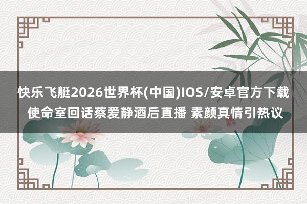 快乐飞艇2026世界杯(中国)IOS/安卓官方下载 使命室回话蔡爱静酒后直播 素颜真情引热议