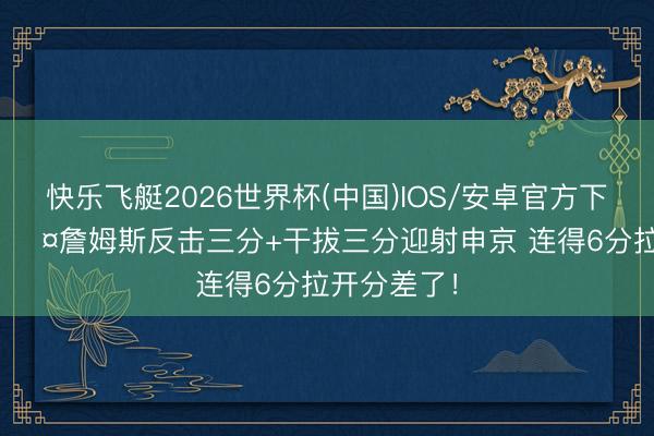 快乐飞艇2026世界杯(中国)IOS/安卓官方下载 King😤詹姆斯反击三分+干拔三分迎射申京 连得6分拉开分差了！