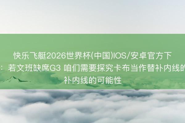 快乐飞艇2026世界杯(中国)IOS/安卓官方下载 米奇：若文班缺席G3 咱们需要探究卡布当作替补内线的可能性