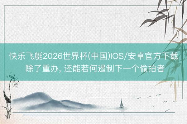 快乐飞艇2026世界杯(中国)IOS/安卓官方下载 除了重办， 还能若何遏制下一个偷拍者