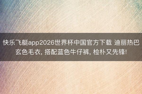 快乐飞艇app2026世界杯中国官方下载 迪丽热巴玄色毛衣， 搭配蓝色牛仔裤， 检朴又先锋!