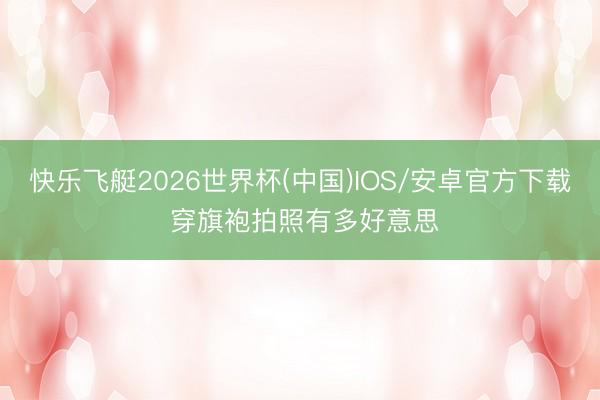 快乐飞艇2026世界杯(中国)IOS/安卓官方下载 穿旗袍拍照有多好意思