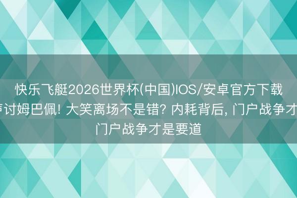 快乐飞艇2026世界杯(中国)IOS/安卓官方下载 全网声讨姆巴佩! 大笑离场不是错? 内耗背后， 门户战争才是要道