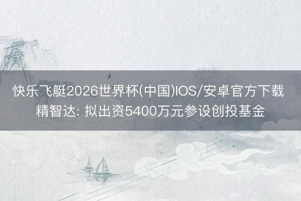 快乐飞艇2026世界杯(中国)IOS/安卓官方下载 精智达: 拟出资5400万元参设创投基金