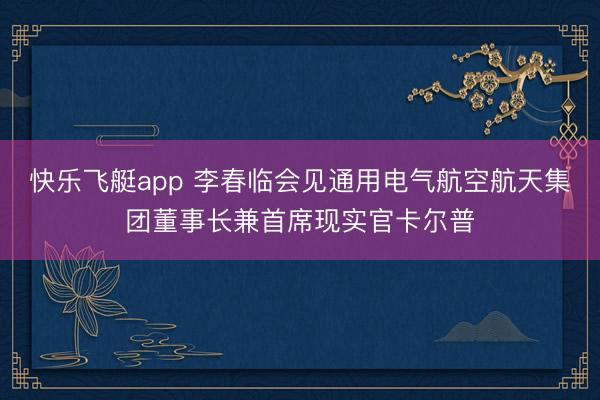 快乐飞艇app 李春临会见通用电气航空航天集团董事长兼首席现实官卡尔普