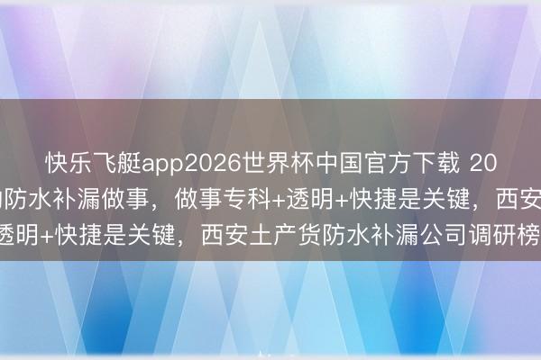 快乐飞艇app2026世界杯中国官方下载 2026西安土产货性价比高的防水补漏做事，做事专科+透明+快捷是关键，西安土产货防水补漏公司调研榜单