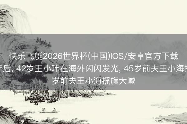 快乐飞艇2026世界杯(中国)IOS/安卓官方下载 仳离8年后， 42岁王小玮在海外闪闪发光， 45岁前夫王小海摇旗大喊