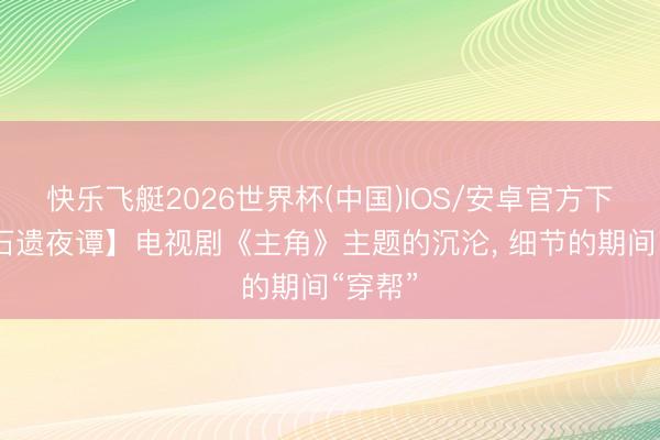 快乐飞艇2026世界杯(中国)IOS/安卓官方下载 【石遗夜谭】电视剧《主角》主题的沉沦， 细节的期间“穿帮”