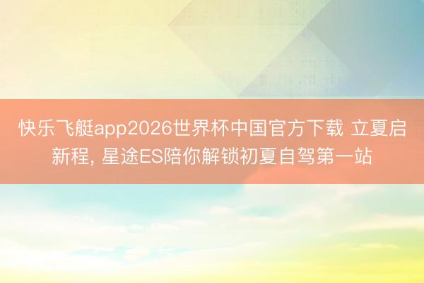 快乐飞艇app2026世界杯中国官方下载 立夏启新程， 星途ES陪你解锁初夏自驾第一站