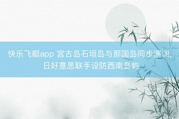 快乐飞艇app 宫古岛石垣岛与那国岛同步演训， 日好意思联手设防西南岛屿