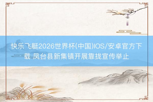 快乐飞艇2026世界杯(中国)IOS/安卓官方下载 凤台县新集镇开展靠拢宣传举止