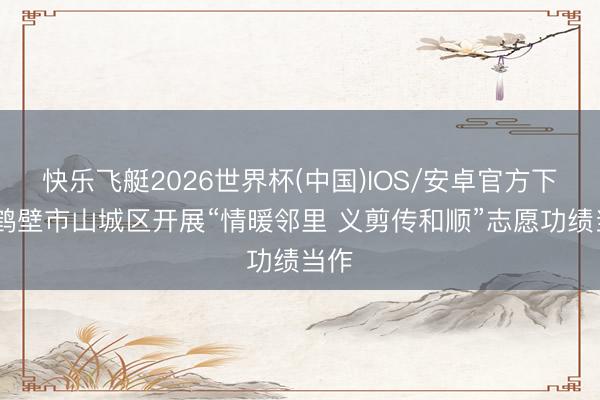 快乐飞艇2026世界杯(中国)IOS/安卓官方下载 鹤壁市山城区开展“情暖邻里 义剪传和顺”志愿功绩当作