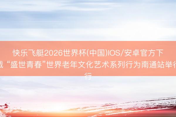 快乐飞艇2026世界杯(中国)IOS/安卓官方下载 “盛世青春”世界老年文化艺术系列行为南通站举行