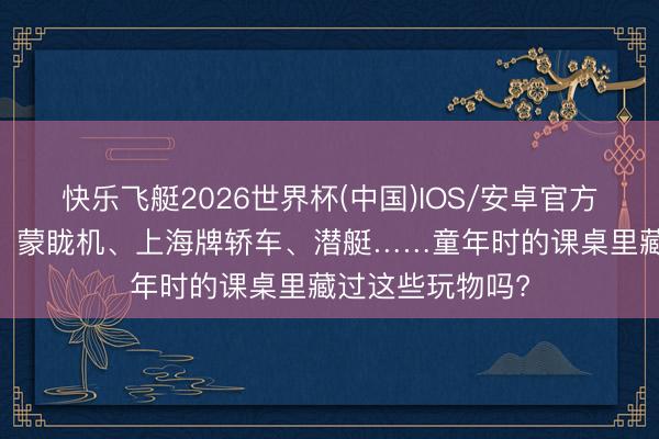 快乐飞艇2026世界杯(中国)IOS/安卓官方下载 飞机火箭、蒙眬机、上海牌轿车、潜艇……童年时的课桌里藏过这些玩物吗?