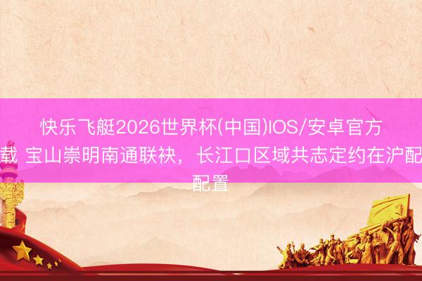 快乐飞艇2026世界杯(中国)IOS/安卓官方下载 宝山崇明南通联袂,长江口区域共志定约在沪配置