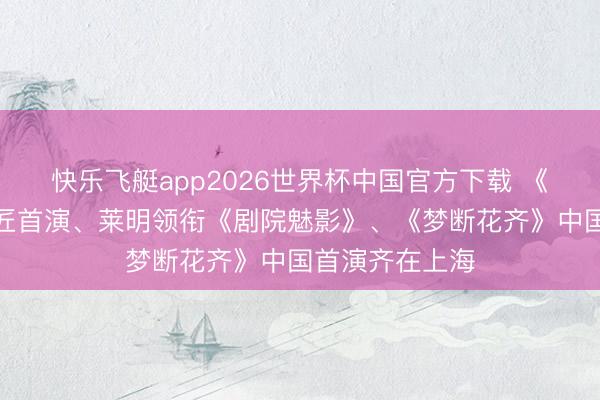 快乐飞艇app2026世界杯中国官方下载 《双城之战》巨匠首演、莱明领衔《剧院魅影》、《梦断花齐》中国首演齐在上海