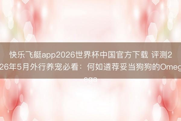 快乐飞艇app2026世界杯中国官方下载 评测2026年5月外行养宠必看：何如遴荐妥当狗狗的Omega