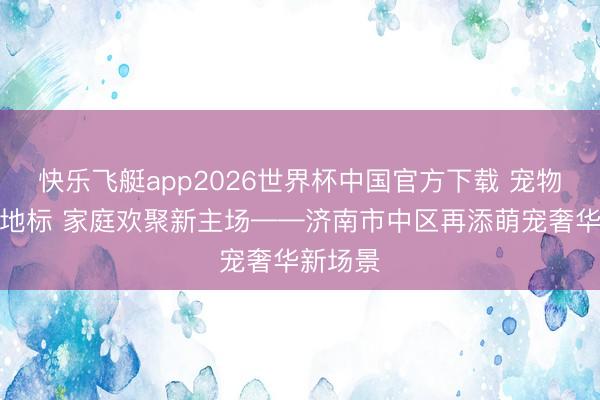 快乐飞艇app2026世界杯中国官方下载 宠物友好新地标 家庭欢聚新主场——济南市中区再添萌宠奢华新场景