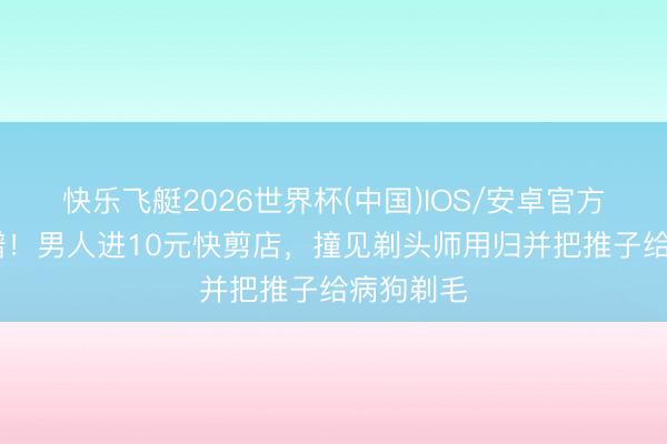 快乐飞艇2026世界杯(中国)IOS/安卓官方下载 离谱！男人进10元快剪店，撞见剃头师用归并把推子给病狗剃毛