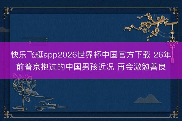 快乐飞艇app2026世界杯中国官方下载 26年前普京抱过的中国男孩近况 再会激勉善良