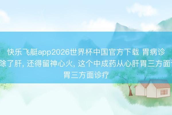 快乐飞艇app2026世界杯中国官方下载 胃病诊疗, 除了肝, 还得留神心火, 这个中成药从心肝胃三方面诊疗