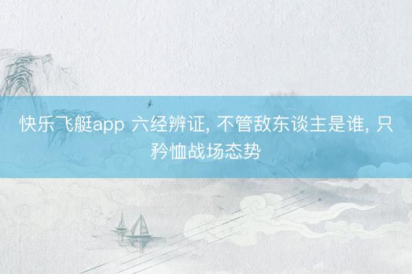 快乐飞艇app 六经辨证， 不管敌东谈主是谁， 只矜恤战场态势