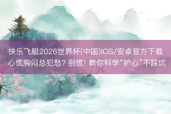 快乐飞艇2026世界杯(中国)IOS/安卓官方下载 心慌胸闷总犯愁? 别慌! 教你科学“护心”不踩坑
