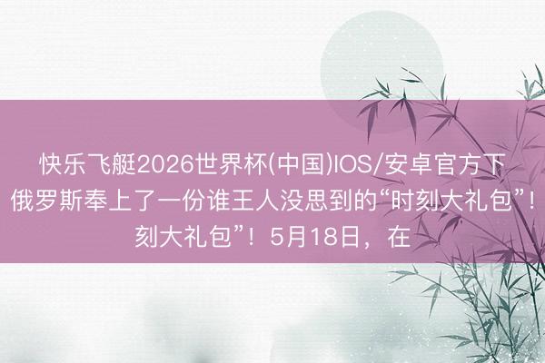 快乐飞艇2026世界杯(中国)IOS/安卓官方下载 普京访华，俄罗斯奉上了一份谁王人没思到的“时刻大礼包”！5月18日，在