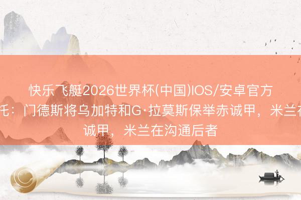 快乐飞艇2026世界杯(中国)IOS/安卓官方下载 莫雷托：门德斯将乌加特和G·拉莫斯保举赤诚甲，米兰在沟通后者