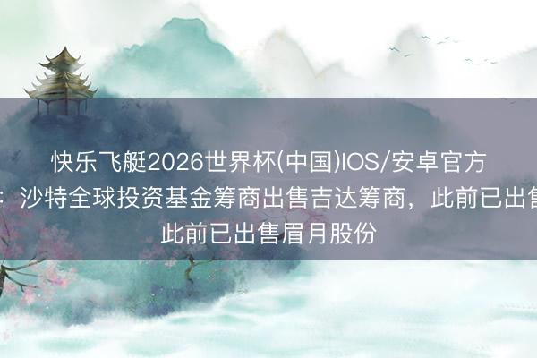 快乐飞艇2026世界杯(中国)IOS/安卓官方下载 外媒：沙特全球投资基金筹商出售吉达筹商，此前已出售眉月股份