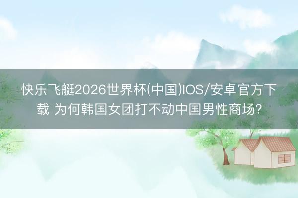 快乐飞艇2026世界杯(中国)IOS/安卓官方下载 为何韩国女团打不动中国男性商场？
