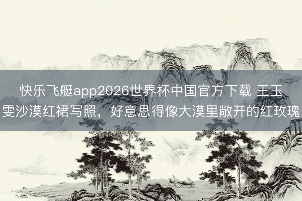 快乐飞艇app2026世界杯中国官方下载 王玉雯沙漠红裙写照，好意思得像大漠里敞开的红玫瑰