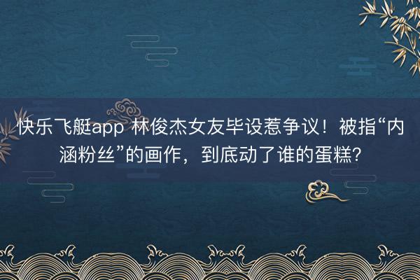 快乐飞艇app 林俊杰女友毕设惹争议！被指“内涵粉丝”的画作，到底动了谁的蛋糕？