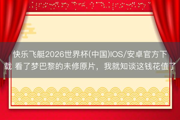 快乐飞艇2026世界杯(中国)IOS/安卓官方下载 看了梦巴黎的未修原片，我就知谈这钱花值了