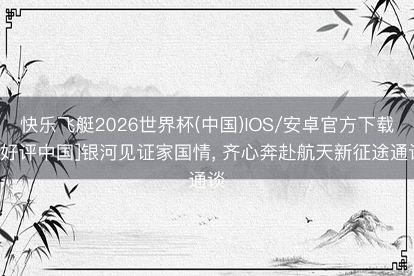 快乐飞艇2026世界杯(中国)IOS/安卓官方下载 [好评中国]银河见证家国情， 齐心奔赴航天新征途通谈