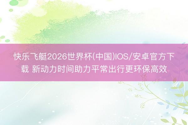 快乐飞艇2026世界杯(中国)IOS/安卓官方下载 新动力时间助力平常出行更环保高效