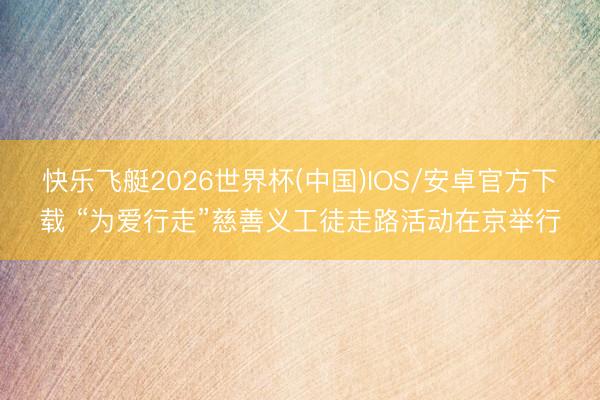 快乐飞艇2026世界杯(中国)IOS/安卓官方下载 “为爱行走”慈善义工徒走路活动在京举行