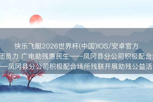 快乐飞艇2026世界杯(中国)IOS/安卓官方下载 下层动态|政企联动团员力 广电助残惠民生——凤冈县分公司积极配合场所残联开展助残公益活动