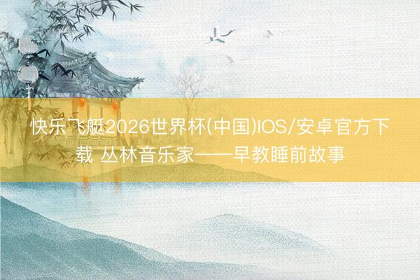 快乐飞艇2026世界杯(中国)IOS/安卓官方下载 丛林音乐家——早教睡前故事