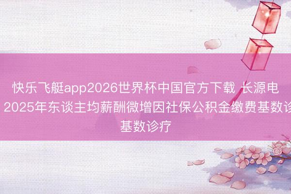 快乐飞艇app2026世界杯中国官方下载 长源电力: 2025年东谈主均薪酬微增因社保公积金缴费基数诊疗