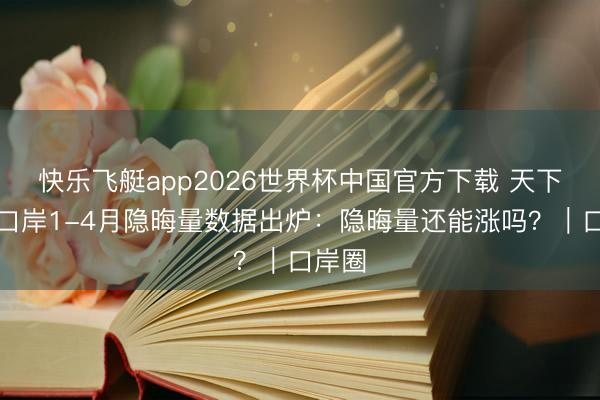 快乐飞艇app2026世界杯中国官方下载 天下主要口岸1-4月隐晦量数据出炉：隐晦量还能涨吗？｜口岸圈
