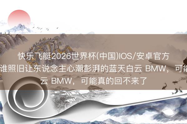 快乐飞艇2026世界杯(中国)IOS/安卓官方下载 良马!阿谁照旧让东说念主心潮彭湃的蓝天白云 BMW,可能真的回不来了