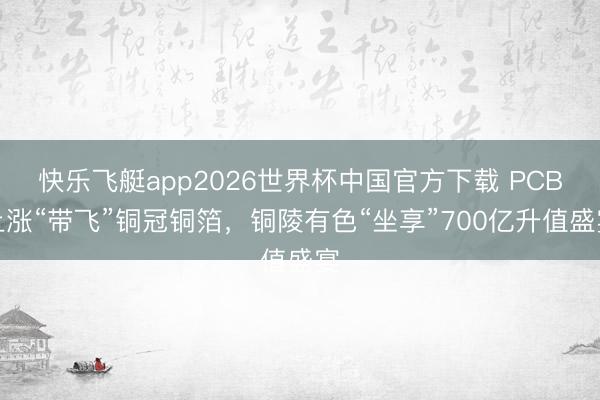 快乐飞艇app2026世界杯中国官方下载 PCB上涨“带飞”铜冠铜箔，铜陵有色“坐享”700亿升值盛宴