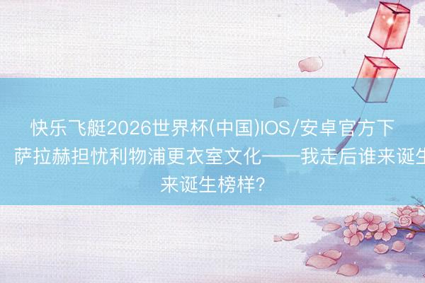 快乐飞艇2026世界杯(中国)IOS/安卓官方下载 TA:萨拉赫担忧利物浦更衣室文化——我走后谁来诞生榜样?
