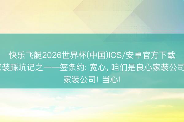 快乐飞艇2026世界杯(中国)IOS/安卓官方下载 新址家装踩坑记之一—签条约: 宽心， 咱们是良心家装公司! 当心!