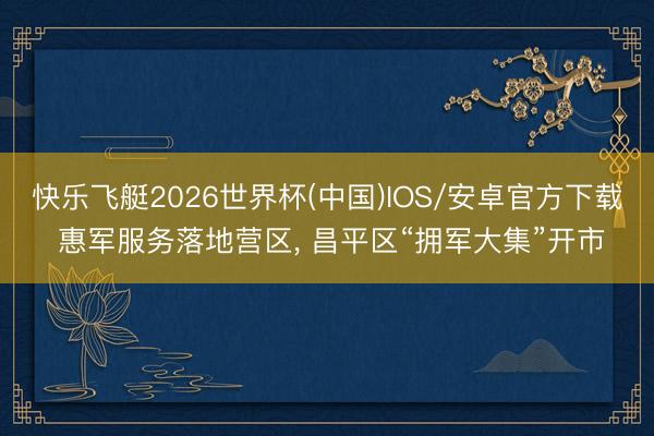 快乐飞艇2026世界杯(中国)IOS/安卓官方下载 惠军服务落地营区, 昌平区“拥军大集”开市