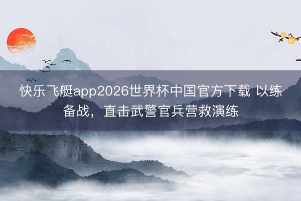 快乐飞艇app2026世界杯中国官方下载 以练备战，直击武警官兵营救演练